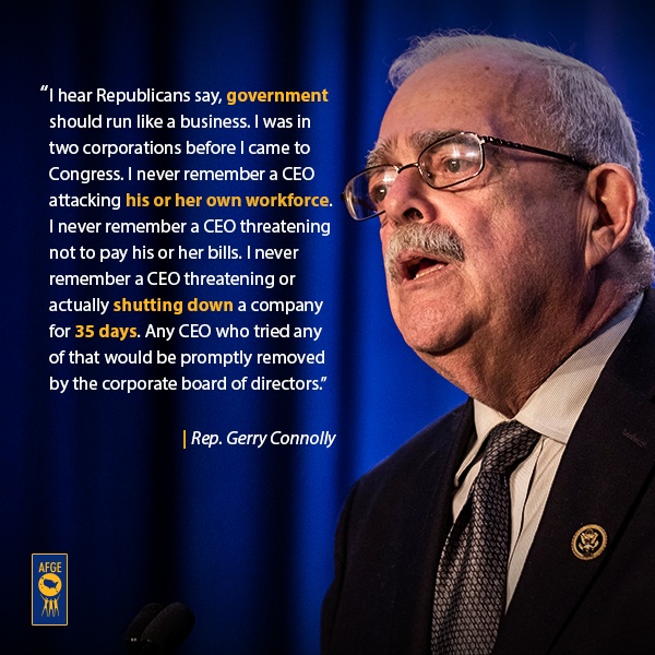 Graphic with image of Gerry Connolly at podium with text that says “I hear Republicans say, government should run like a business. I was in two corporations before I came to Congress. I never remember a CEO attacking his or her own workforce. I never remember a CEO threatening not to pay his or her bills. I never remember a CEO threatening or actually shutting down a company for 35 days. Any CEO who tried any of that would be promptly removed by the corporate board of directors.” 