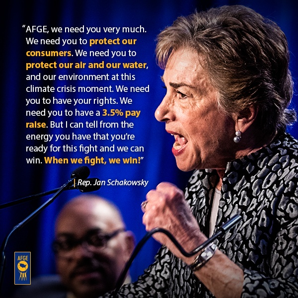 Graphic with image of Jan Schakowsky speaking at a podium. Next to her face there is text that reads “AFGE, we need you very much. We need you to protect our consumers. We need you to protect our air and our water, and our environment at this climate crisis moment. We need you to have your rights. We need you to have a 3.5% pay raise. But I can tell from the energy you have that you’re ready for this fight and we can win. When we fight, we win!”  