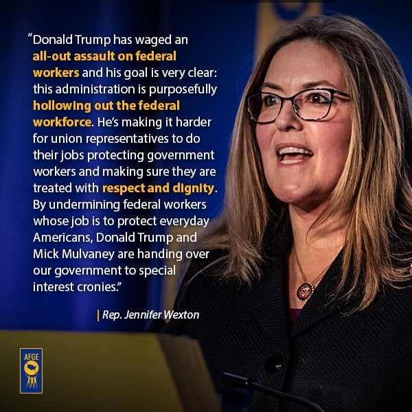Graphic with image of Jennifer Wexton speaking at podium. Next to her face the text reads “Donald Trump has waged an all-out assault on federal workers and his goal is very clear: this administration is purposefully hollowing out the federal workforce. He’s making it harder for union representatives to do their jobs protecting government workers and making sure they are treated with respect and dignity. By undermining federal workers whose job is to protect everyday Americans, Donald Trump and Mick Mulvaney are handing over our government to special interest cronies.”  