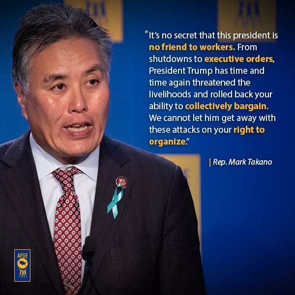 Graphic with image of Mark Takano speaking at a podium. Next to his face the text reads “It’s no secret that this president is no friends to workers. From shutdowns to executive orders, President Trump has time and time again threatened the livelihoods and rolled back your ability to collectively bargain. We cannot let him get away with these attacks on your right to organize.” 