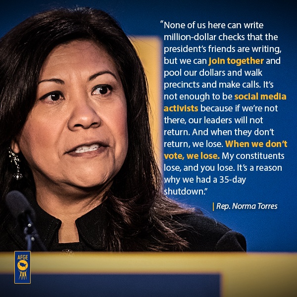 Graphic with image of Norma Torres speaking at a podium. Next to her face there is text that reads “None of us here can write a million-dollar checks that the president’s friends are writing, but we can join together and pull our dollars and walk precincts and make calls. It’s not enough to be social media activists because if we’re not there, our leaders will not return. And when they don’t return, we lose. And when we don’t vote, we lose. My constituents lose, and you lose. It’s a reason why we had a 35-day shutdown.” 