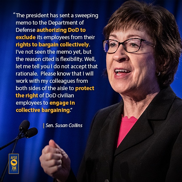 Graphic with image of Susan Collins speaking at a podium. Next to her face the text reads “The president has sent a sweeping memo to the Department of Defense authorizing DoD to exclude its employees from their rights to bargain collectively. I’ve not seen the memo yet, but the reason cited is flexibility. Well, let me tell you I do not accept that rationale.  And please know that I will work with my colleagues from both sides of the aisle to protect the right of DoD civilian employees to engage in collective bargaining.” 